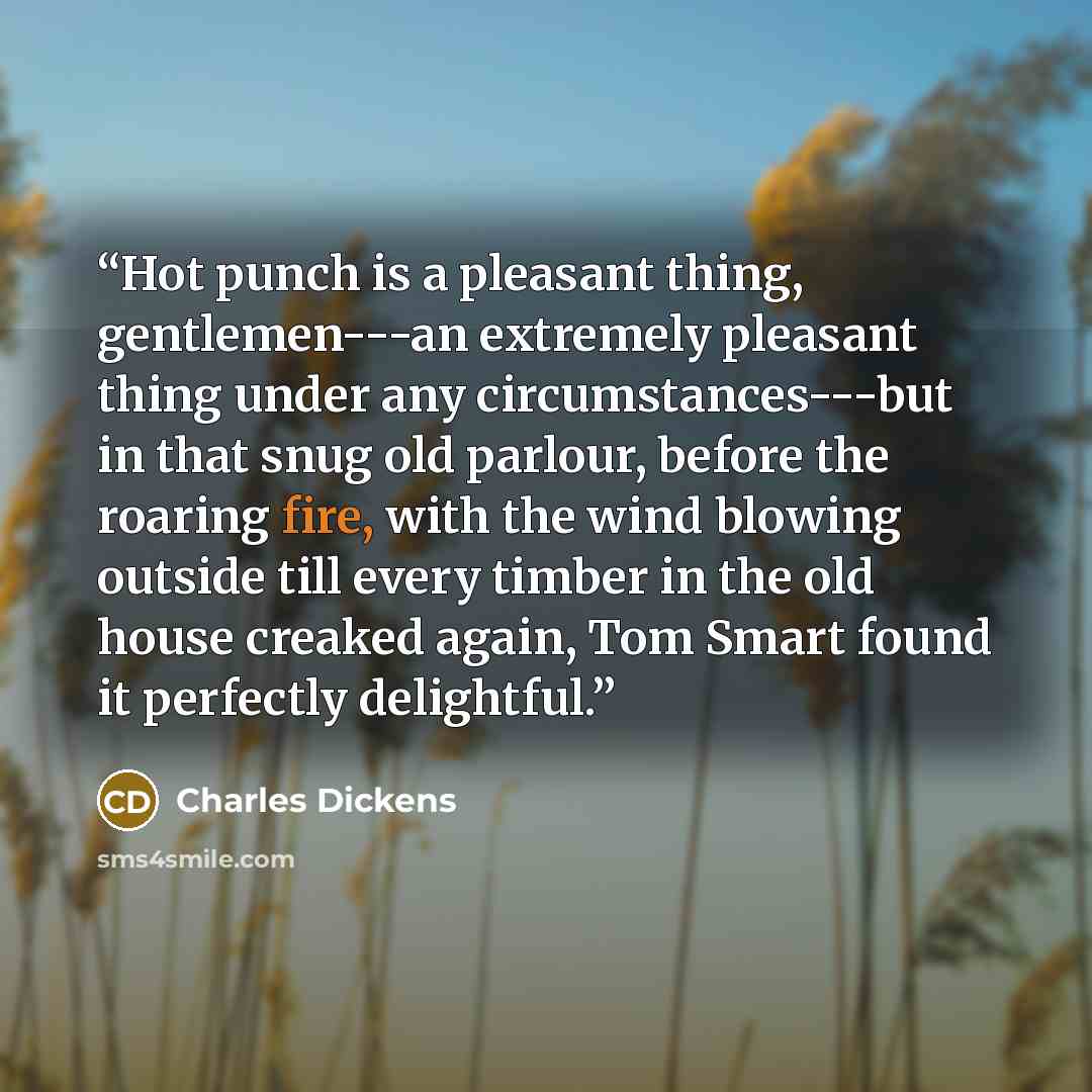 “Hot punch is a pleasant thing, gentlemen---an extremely pleasant thing under any circumstances---but in that snug old parlour, before the roaring fire, with the wind blowing outside till every timber in the old house creaked again, Tom Smart found it perfectly delightful.” quote by Charles Dickens