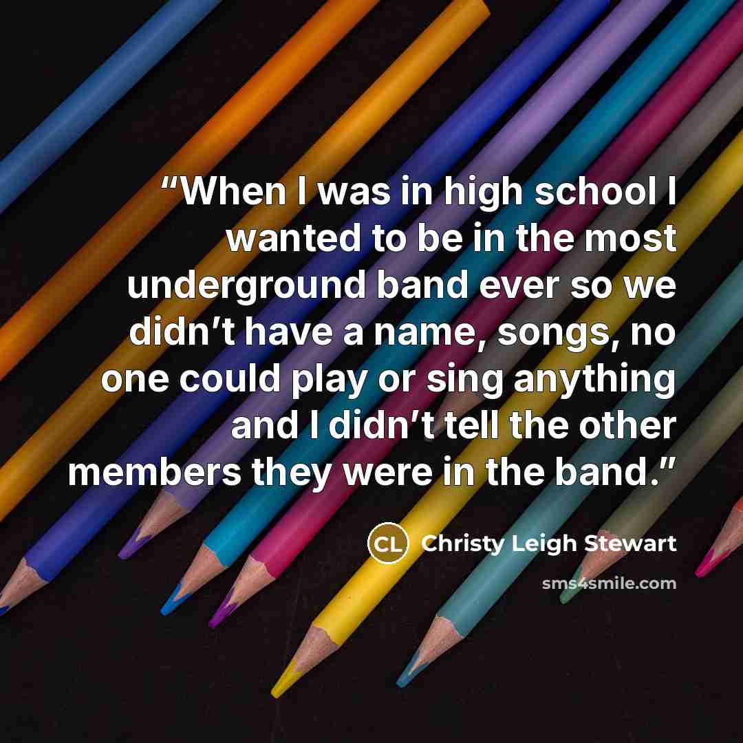 “When I was in high school I wanted to be in the most underground band ever so we didn’t have a name, songs, no one could play or sing anything and I didn’t tell the other members they were in the band.” quote by Christy Leigh Stewart