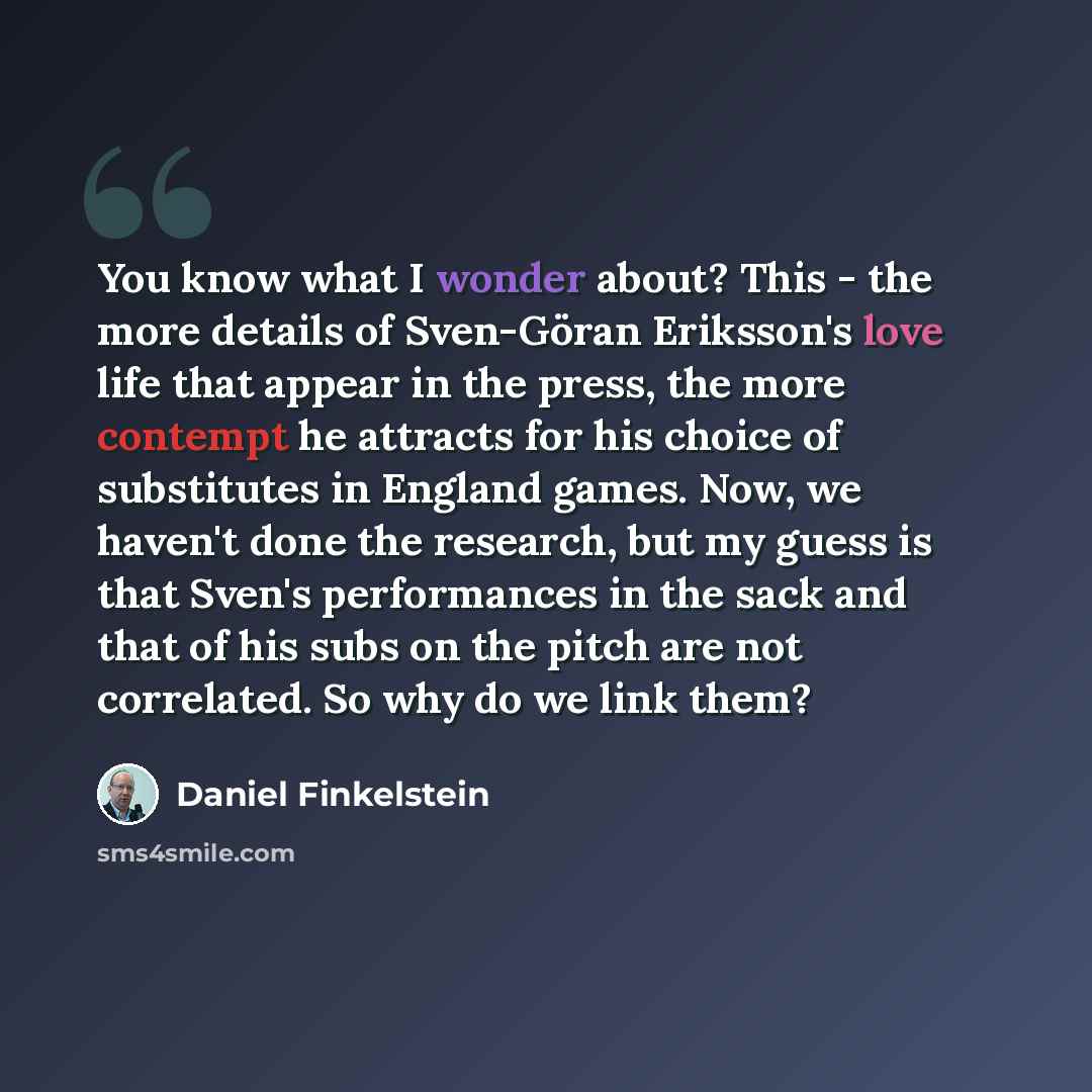 “You know what I wonder about? This - the more details of Sven-Göran Eriksson's love life that appear in the press, the more contempt he attracts for his choice of substitutes in England games. Now, we haven't done the research, but my guess is that Sven's performances in the sack and that of his…” quote by Daniel Finkelstein