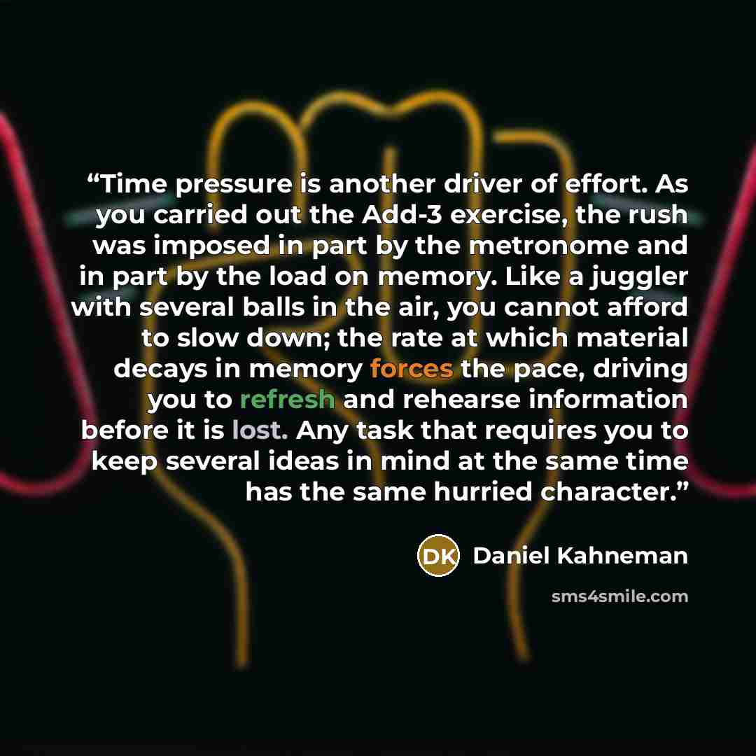 “Time pressure is another driver of effort. As you carried out the Add-3 exercise, the rush was imposed in part by the metronome and in part by the load on memory. Like a juggler with several balls in the air, you cannot afford to slow down; the rate at which material decays in memory forces the…” quote by Daniel Kahneman