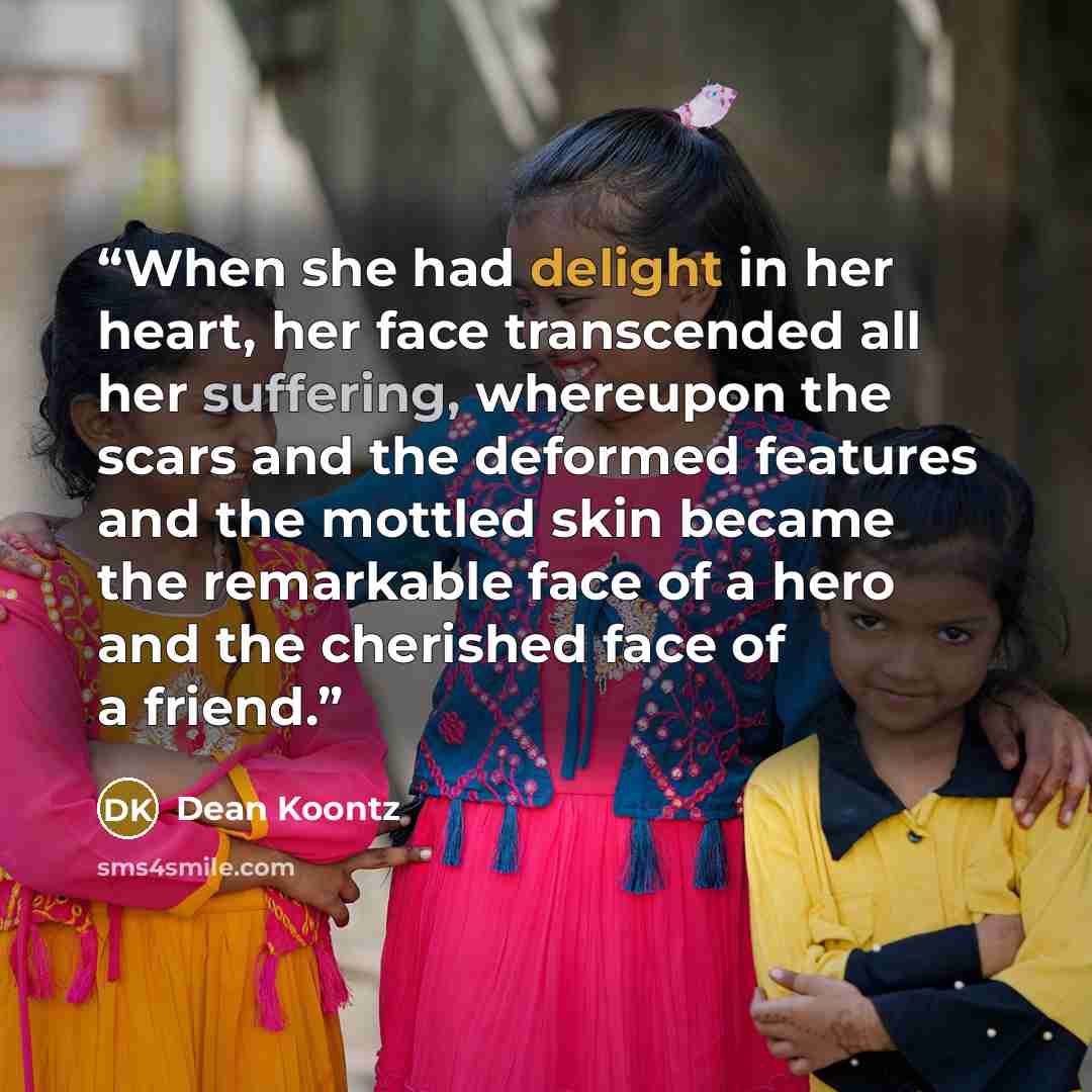 “When she had delight in her heart, her face transcended all her suffering, whereupon the scars and the deformed features and the mottled skin became the remarkable face of a hero and the cherished face of a friend.” quote by Dean Koontz
