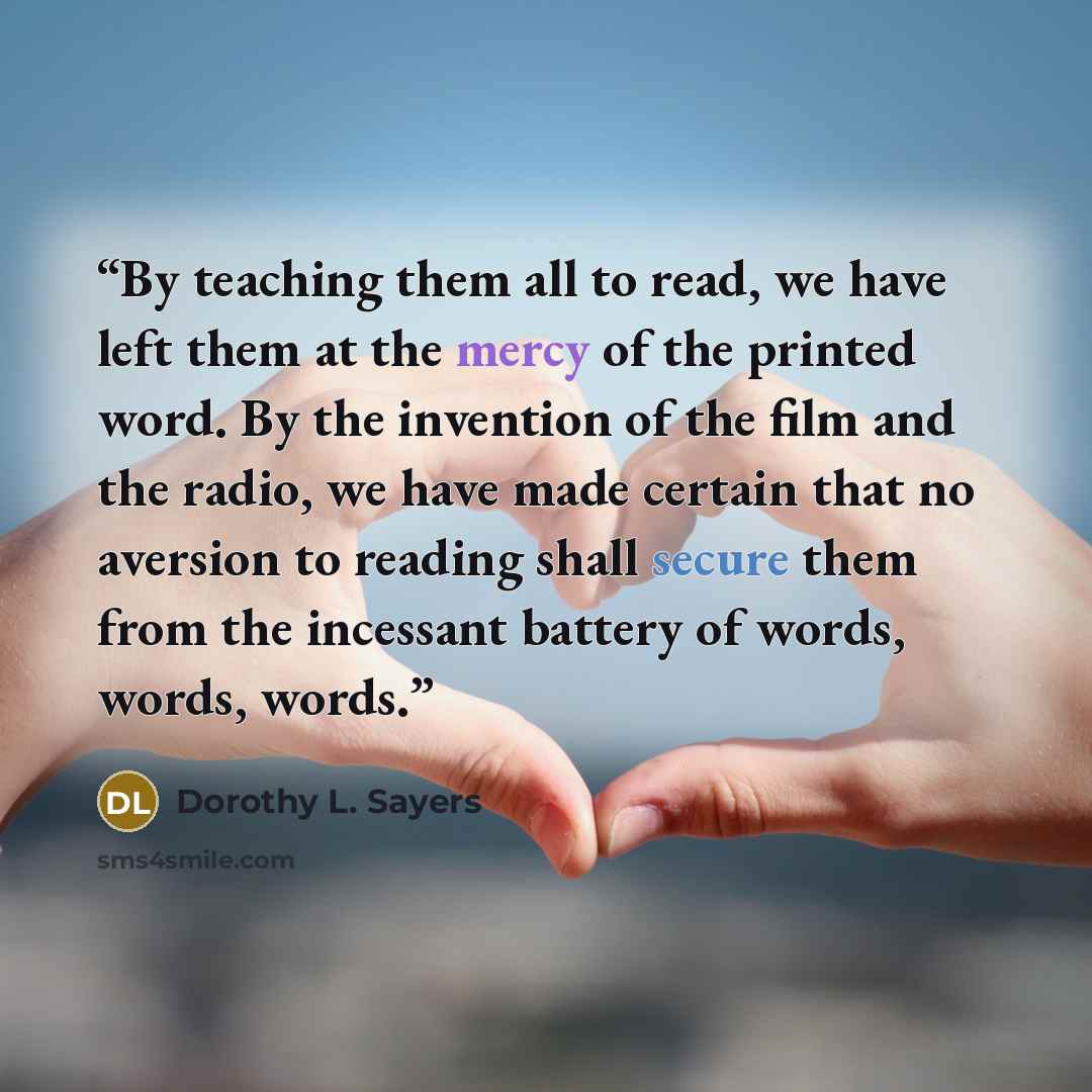 “By teaching them all to read, we have left them at the mercy of the printed word. By the invention of the film and the radio, we have made certain that no aversion to reading shall secure them from the incessant battery of words, words, words.” quote by Dorothy L. Sayers