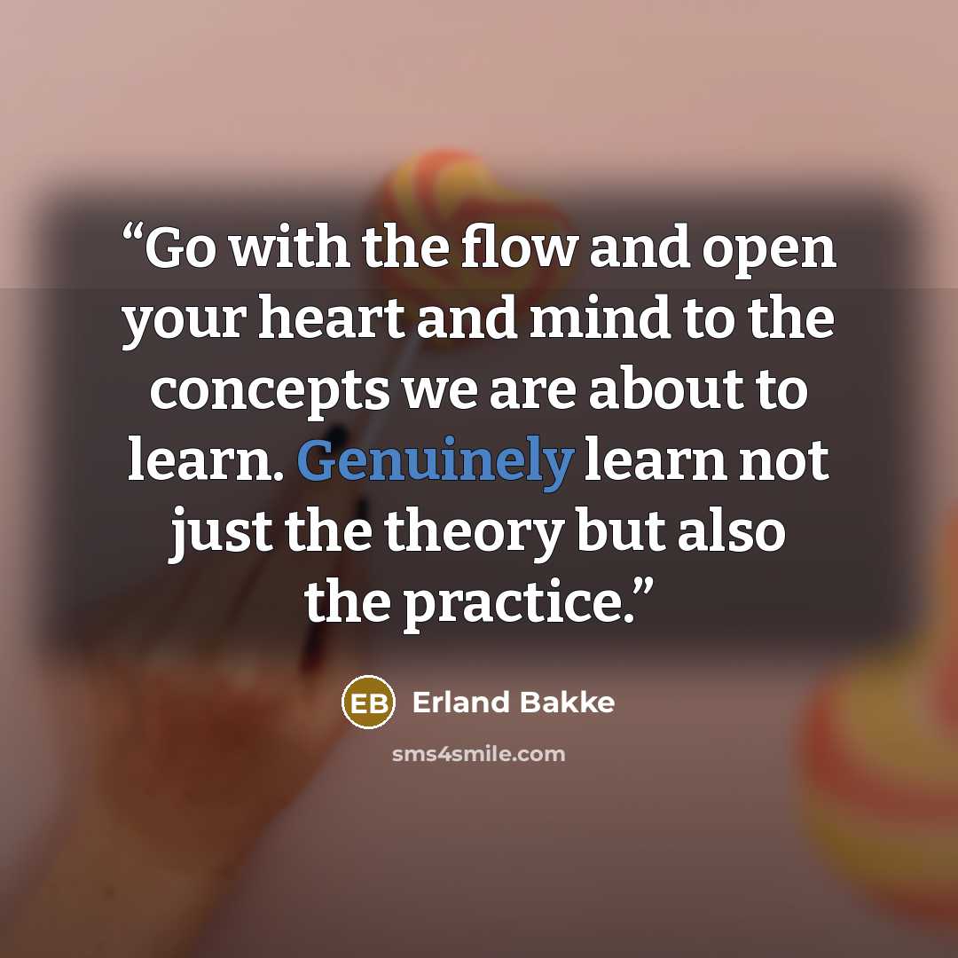 “Go with the flow and open your heart and mind to the concepts we are about to learn. Genuinely learn not just the theory but also the practice.” quote by Erland Bakke