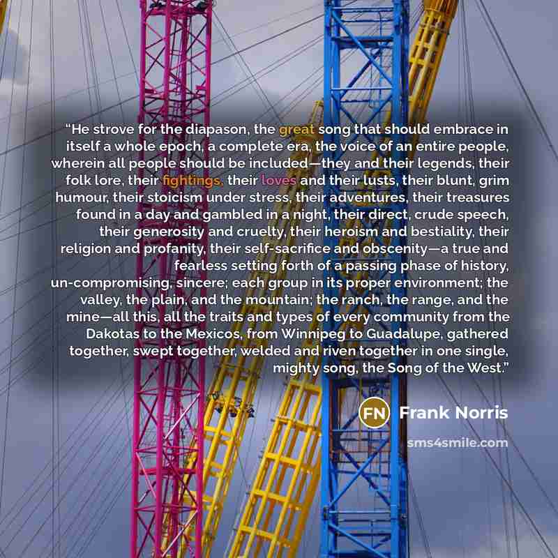 “He strove for the diapason, the great song that should embrace in itself a whole epoch, a complete era, the voice of an entire people, wherein all people should be included—they and their legends, their folk lore, their fightings, their loves and their lusts, their blunt, grim humour, their…” quote by Frank Norris