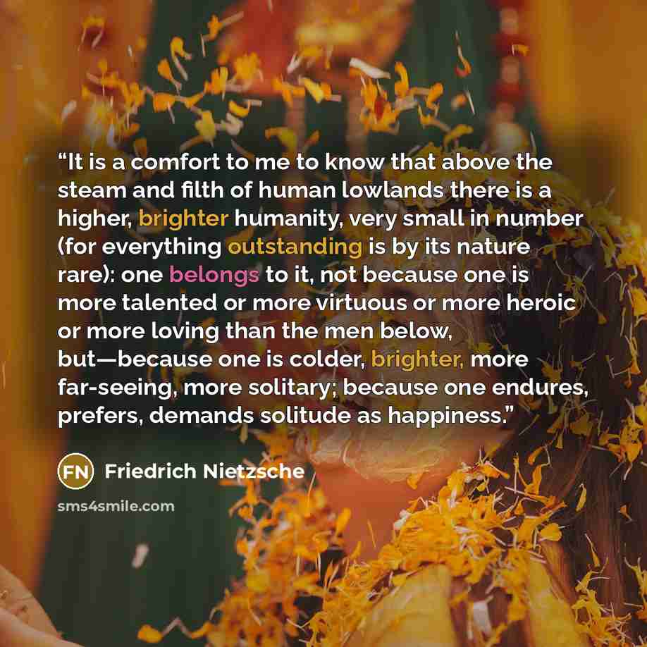 “It is a comfort to me to know that above the steam and filth of human lowlands there is a higher, brighter humanity, very small in number (for everything outstanding is by its nature rare): one belongs to it, not because one is more talented or more virtuous or more heroic or more loving than the…” quote by Friedrich Nietzsche