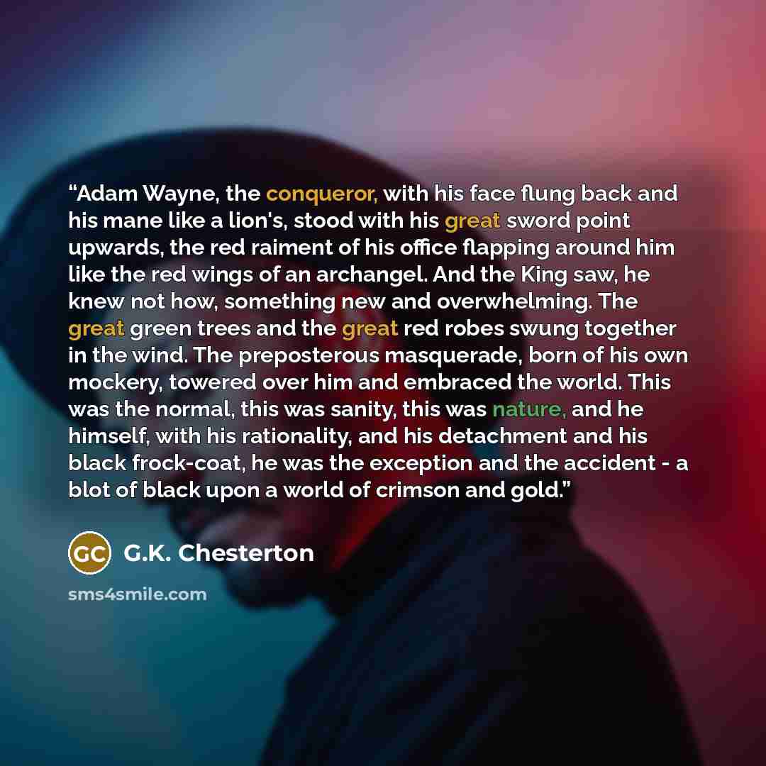 “Adam Wayne, the conqueror, with his face flung back and his mane like a lion's, stood with his great sword point upwards, the red raiment of his office flapping around him like the red wings of an archangel. And the King saw, he knew not how, something new and overwhelming. The great green trees…” quote by G.K. Chesterton