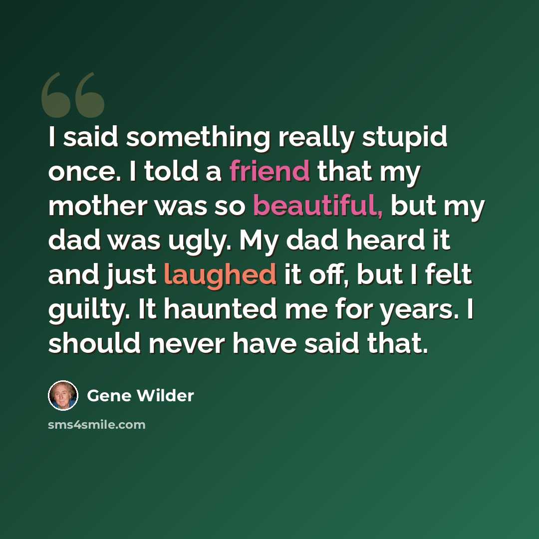 “I said something really stupid once. I told a friend that my mother was so beautiful, but my dad was ugly. My dad heard it and just laughed it off, but I felt guilty. It haunted me for years. I should never have said that.” quote by Gene Wilder