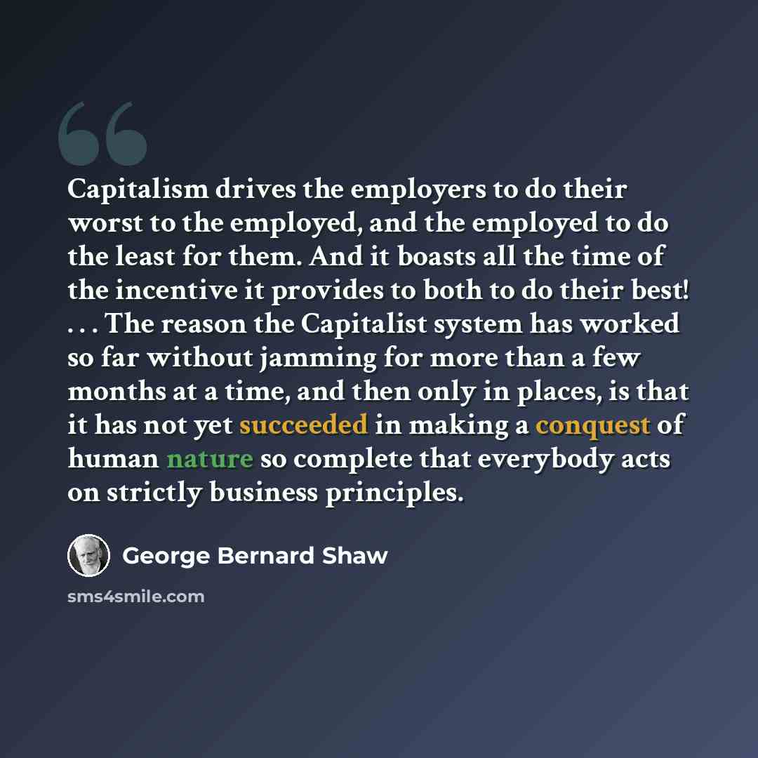 “Capitalism drives the employers to do their worst to the employed, and the employed to do the least for them. And it boasts all the time of the incentive it provides to both to do their best! . . . The reason the Capitalist system has worked so far without jamming for more than a few months at a…” quote by George Bernard Shaw