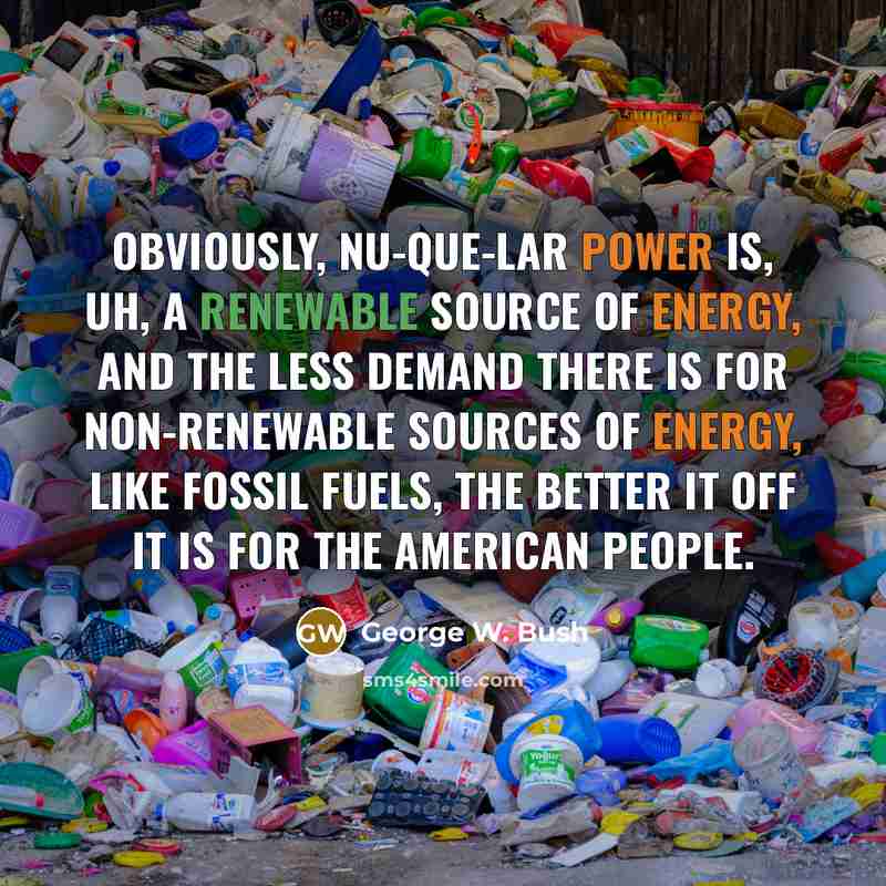 “Obviously, nu-que-lar power is, uh, a renewable source of energy, and the less demand there is for non-renewable sources of energy, like fossil fuels, the better it off it is for the American people.” quote by George W. Bush