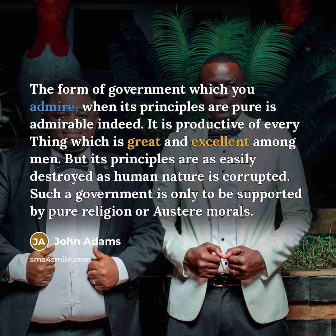 “The form of government which you admire, when its principles are pure is admirable indeed. It is productive of every Thing which is great and excellent among men. But its principles are as easily destroyed as human nature is corrupted. Such a government is only to be supported by pure religion or…” quote by John Adams