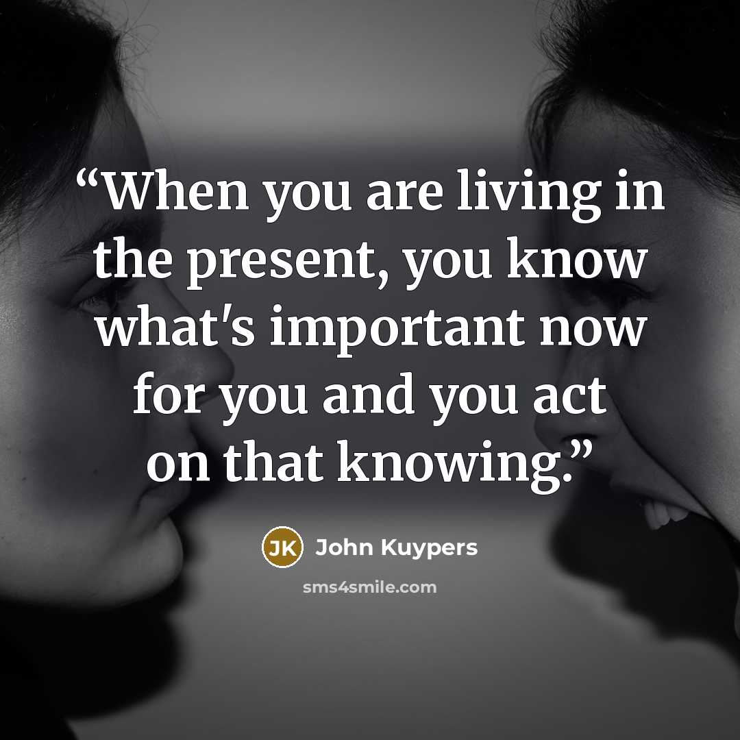 “When you are living in the present, you know what's important now for you and you act on that knowing.” quote by John Kuypers