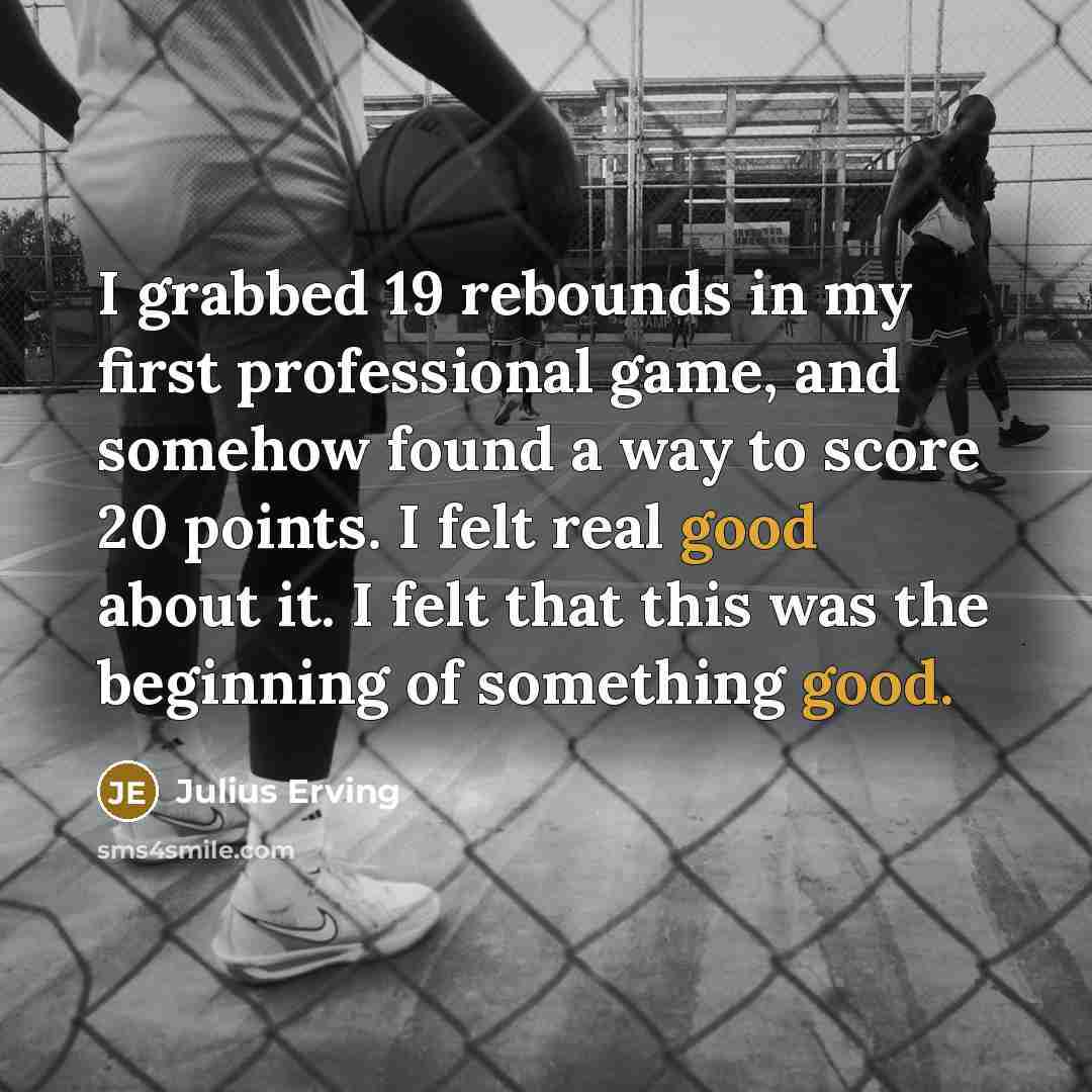 “I grabbed 19 rebounds in my first professional game, and somehow found a way to score 20 points. I felt real good about it. I felt that this was the beginning of something good.” quote by Julius Erving