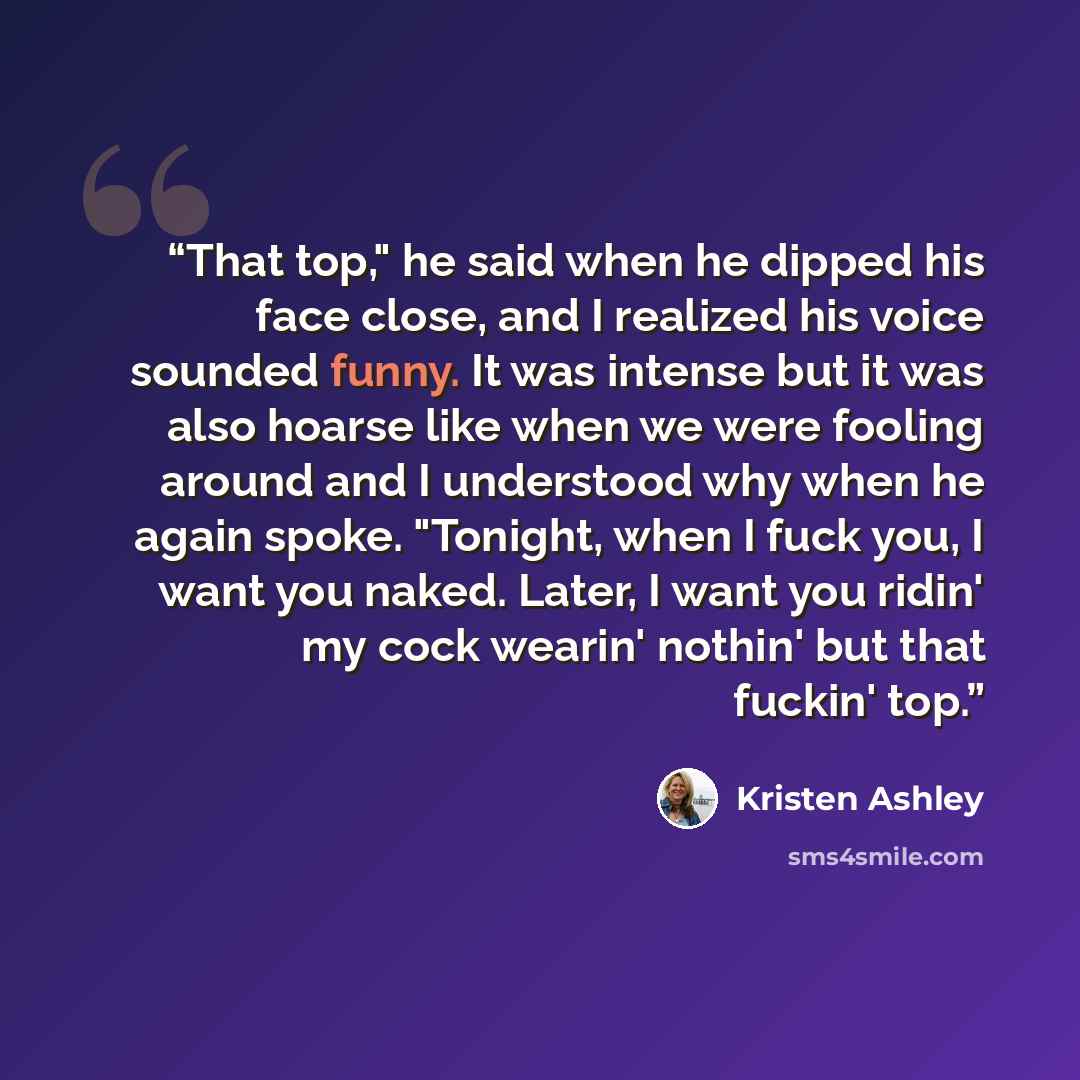 “That top," he said when he dipped his face close, and I realized his voice sounded funny. It was intense but it was also hoarse like when we were fooling around and I understood why when he again spoke. "Tonight, when I fuck you, I want you naked. Later, I want you ridin' my cock wearin' nothin'…” quote by Kristen Ashley