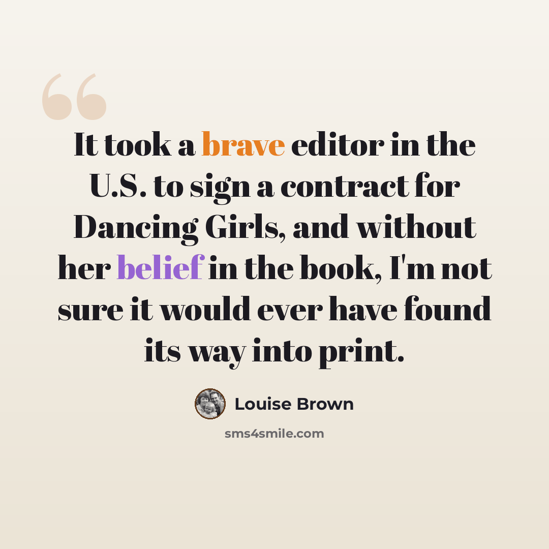 “It took a brave editor in the U.S. to sign a contract for Dancing Girls, and without her belief in the book, I'm not sure it would ever have found its way into print.” quote by Louise Brown