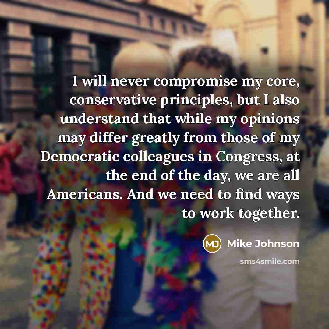 “I will never compromise my core, conservative principles, but I also understand that while my opinions may differ greatly from those of my Democratic colleagues in Congress, at the end of the day, we are all Americans. And we need to find ways to work together.” quote by Mike Johnson