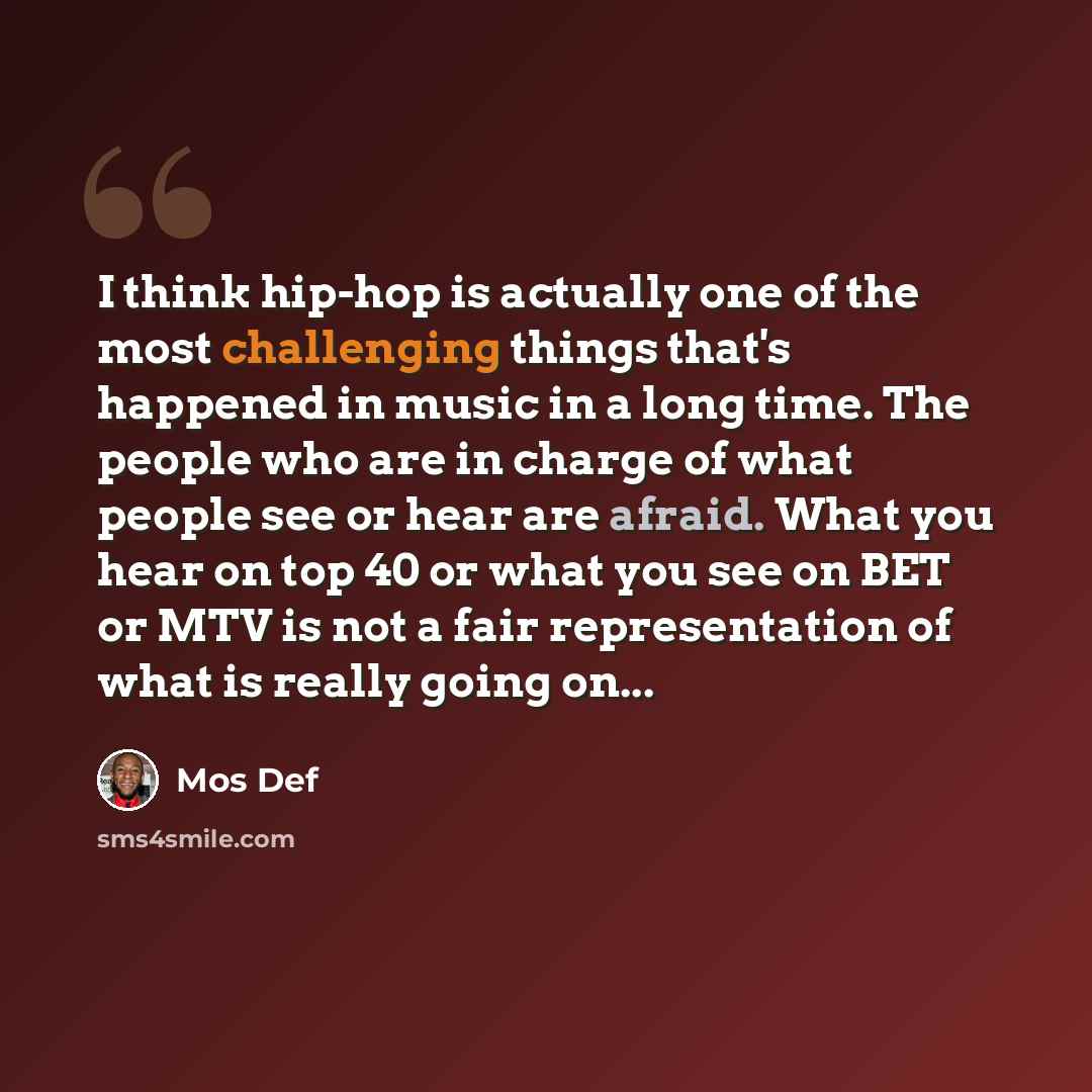 “I think hip-hop is actually one of the most challenging things that's happened in music in a long time. The people who are in charge of what people see or hear are afraid. What you hear on top 40 or what you see on BET or MTV is not a fair representation of what is really going on...” quote by Mos Def
