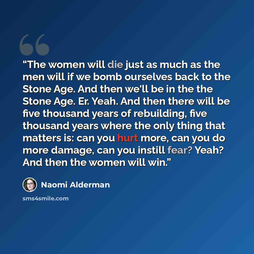 “The women will die just as much as the men will if we bomb ourselves back to the Stone Age. And then we'll be in the the Stone Age. Er. Yeah. And then there will be five thousand years of rebuilding, five thousand years where the only thing that matters is: can you hurt more, can you do more…” quote by Naomi Alderman