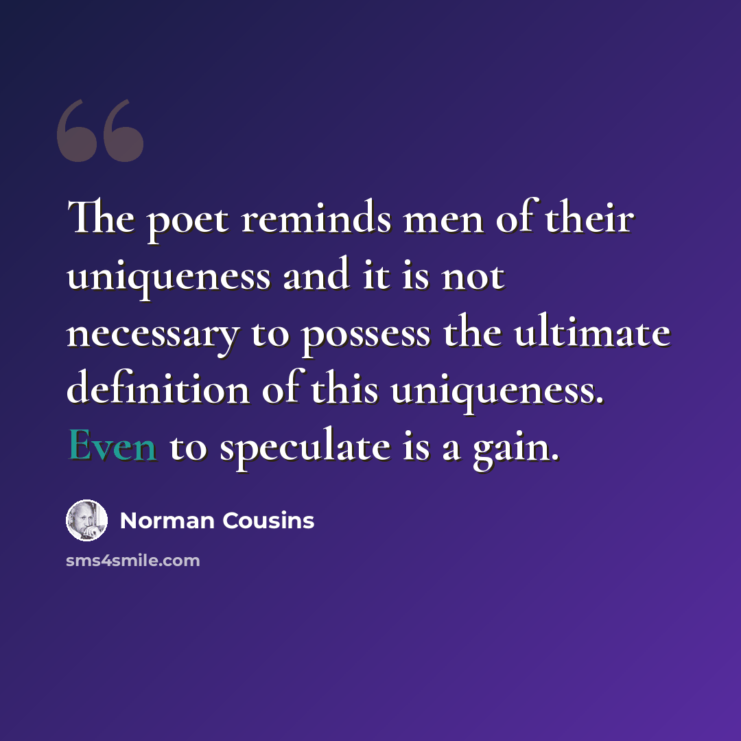 “The poet reminds men of their uniqueness and it is not necessary to possess the ultimate definition of this uniqueness. Even to speculate is a gain.” quote by Norman Cousins
