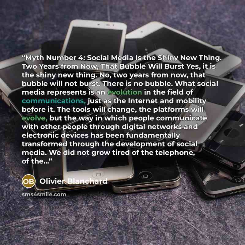 “Myth Number 4: Social Media Is the Shiny New Thing. Two Years from Now, That Bubble Will Burst Yes, it is the shiny new thing. No, two years from now, that bubble will not burst. There is no bubble. What social media represents is an evolution in the field of communications, just as the Internet…” quote by Olivier Blanchard