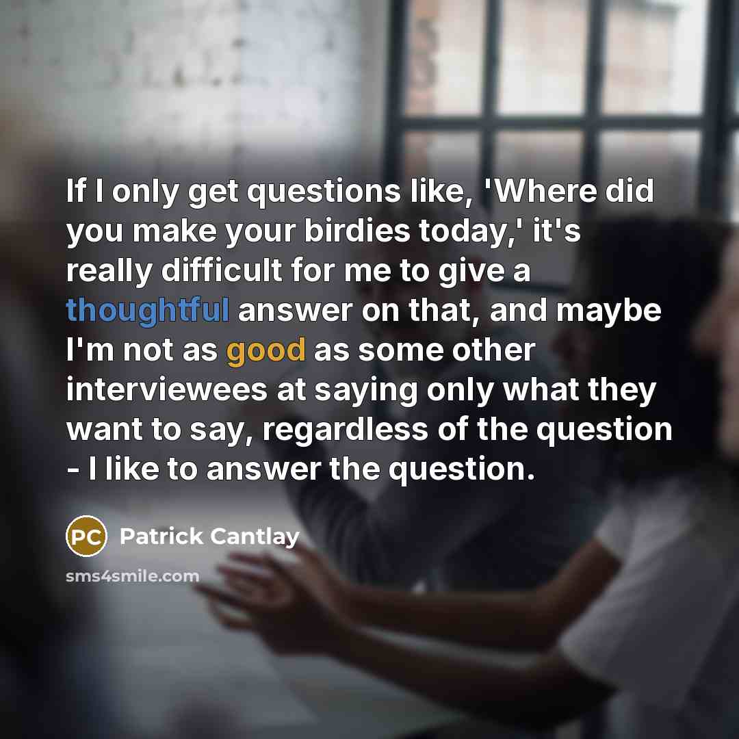 “If I only get questions like, 'Where did you make your birdies today,' it's really difficult for me to give a thoughtful answer on that, and maybe I'm not as good as some other interviewees at saying only what they want to say, regardless of the question - I like to answer the question.” quote by Patrick Cantlay