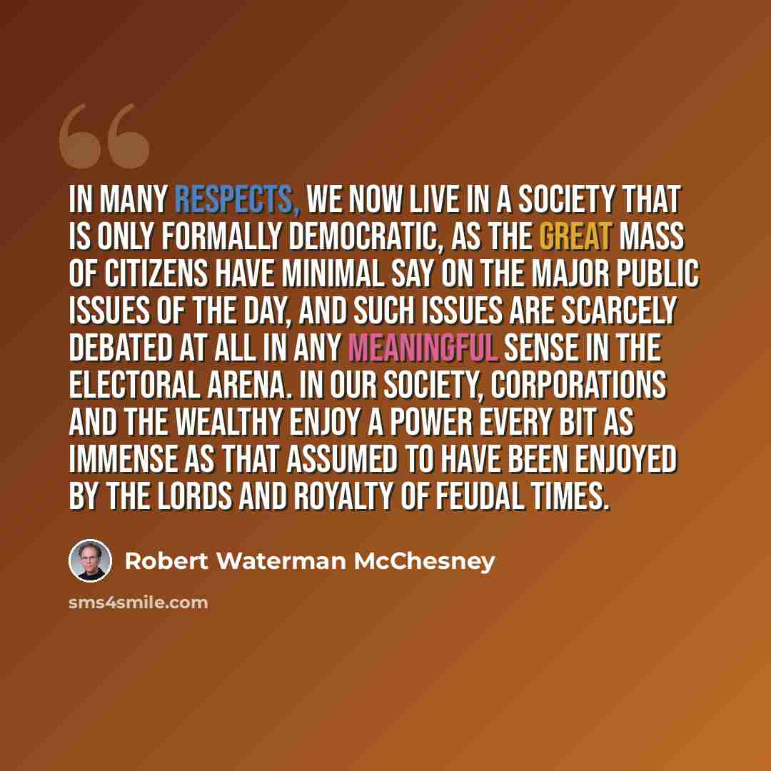 “In many respects, we now live in a society that is only formally democratic, as the great mass of citizens have minimal say on the major public issues of the day, and such issues are scarcely debated at all in any meaningful sense in the electoral arena. In our society, corporations and the…” quote by Robert Waterman McChesney