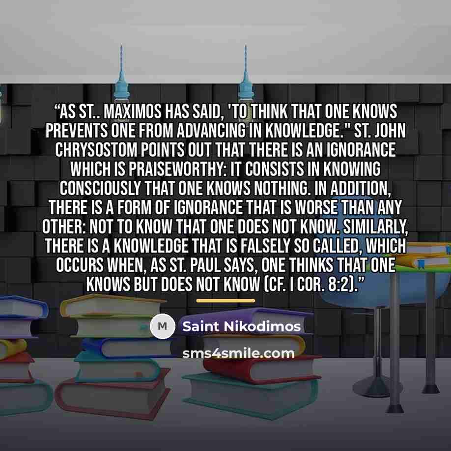 “As St.. Maximos has said, 'To think that one knows prevents one from advancing in knowledge." St. John Chrysostom points out that there is an ignorance which is praiseworthy: it consists in knowing consciously that one knows nothing. In addition, there is a form of ignorance that is worse than any…” quote by Saint Nikodimos