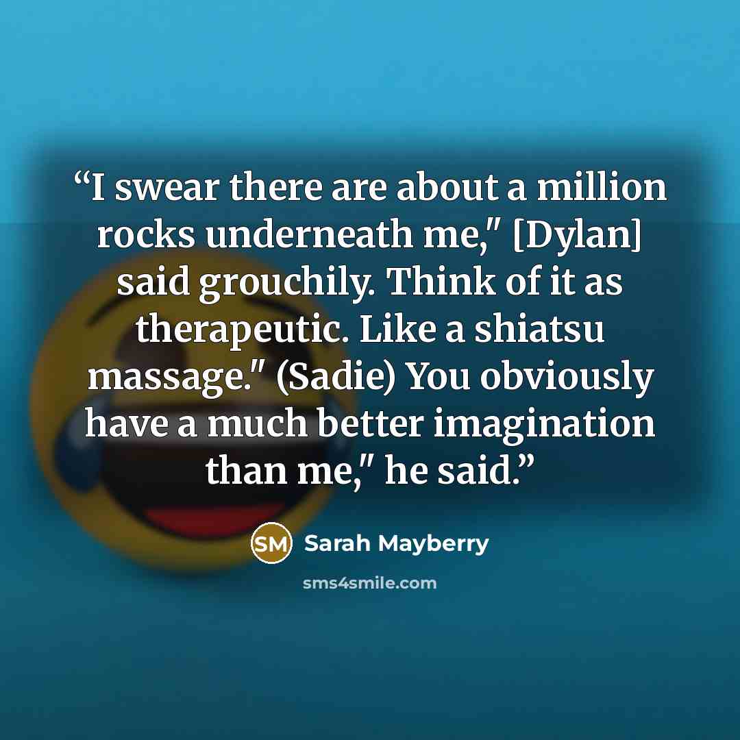 “I swear there are about a million rocks underneath me," [Dylan] said grouchily. Think of it as therapeutic. Like a shiatsu massage." (Sadie) You obviously have a much better imagination than me," he said.” quote by Sarah Mayberry