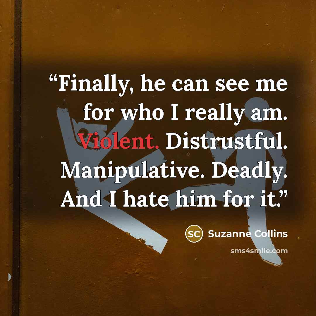 “Finally, he can see me for who I really am. Violent. Distrustful. Manipulative. Deadly. And I hate him for it.” quote by Suzanne Collins