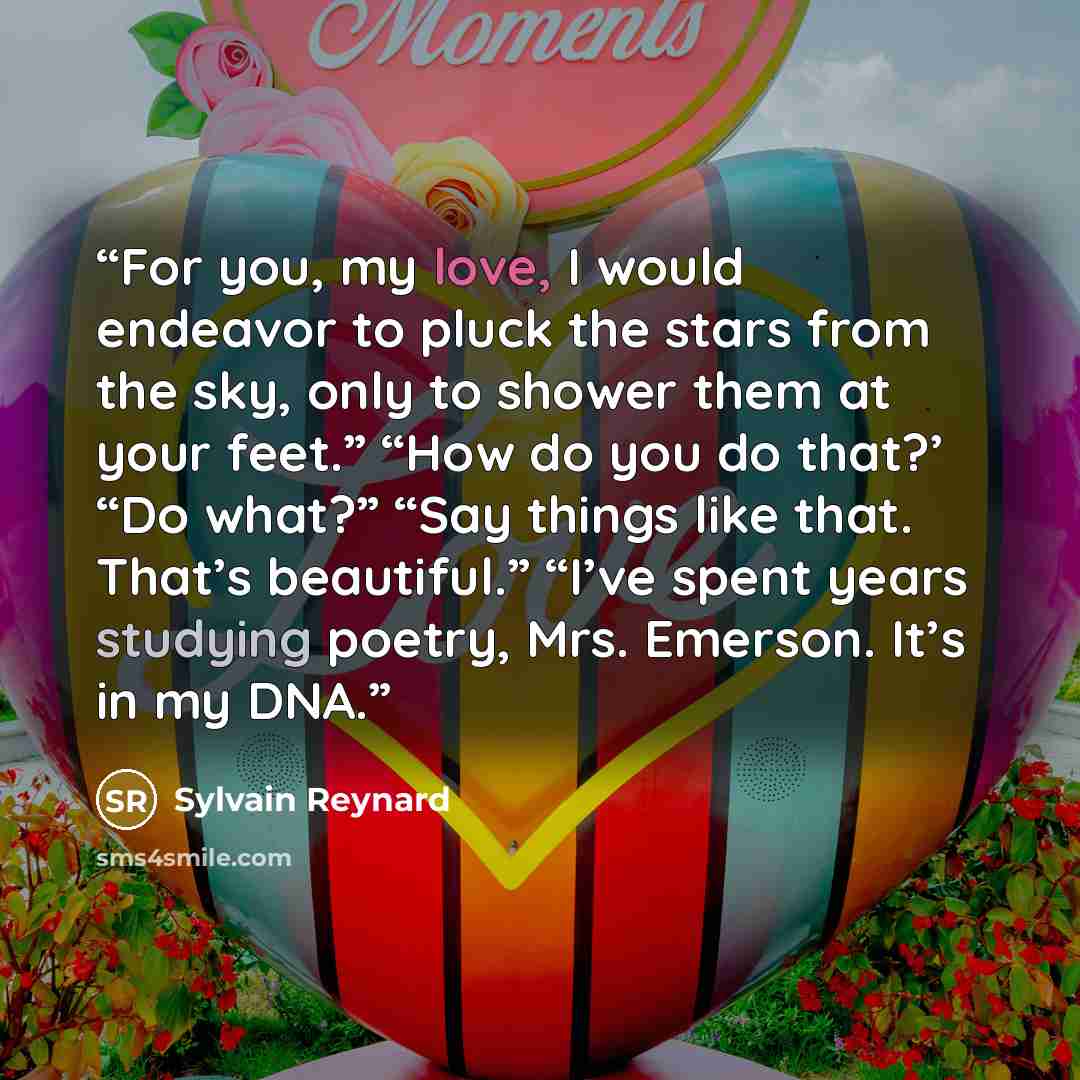 “For you, my love, I would endeavor to pluck the stars from the sky, only to shower them at your feet.” “How do you do that?’ “Do what?” “Say things like that. That’s beautiful.” “I’ve spent years studying poetry, Mrs. Emerson. It’s in my DNA.” quote by Sylvain Reynard