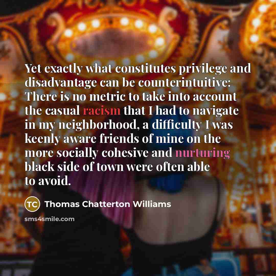 “Yet exactly what constitutes privilege and disadvantage can be counterintuitive: There is no metric to take into account the casual racism that I had to navigate in my neighborhood, a difficulty I was keenly aware friends of mine on the more socially cohesive and nurturing black side of town were…” quote by Thomas Chatterton Williams