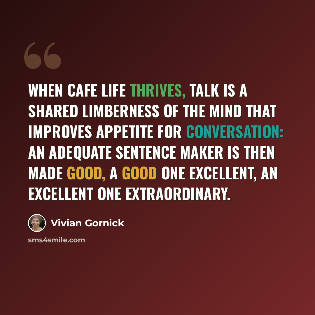 “When cafe life thrives, talk is a shared limberness of the mind that improves appetite for conversation: an adequate sentence maker is then made good, a good one excellent, an excellent one extraordinary.” quote by Vivian Gornick
