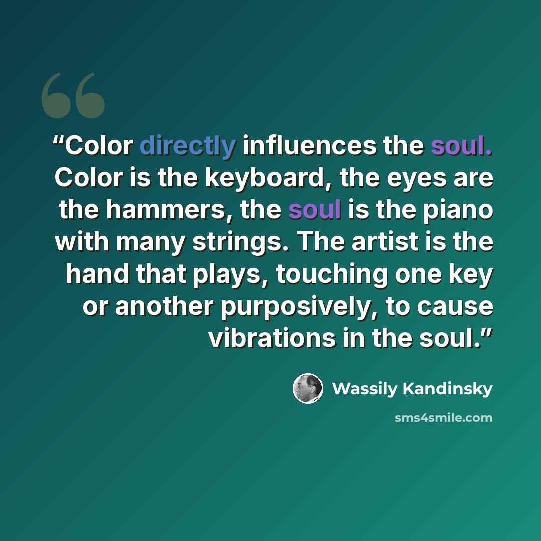 “Color directly influences the soul. Color is the keyboard, the eyes are the hammers, the soul is the piano with many strings. The artist is the hand that plays, touching one key or another purposively, to cause vibrations in the soul.” quote by Wassily Kandinsky