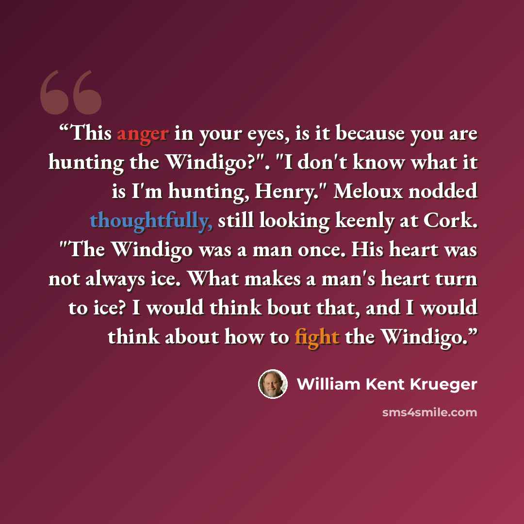 “This anger in your eyes, is it because you are hunting the Windigo?". "I don't know what it is I'm hunting, Henry." Meloux nodded thoughtfully, still looking keenly at Cork. "The Windigo was a man once. His heart was not always ice. What makes a man's heart turn to ice? I would think bout that…” quote by William Kent Krueger