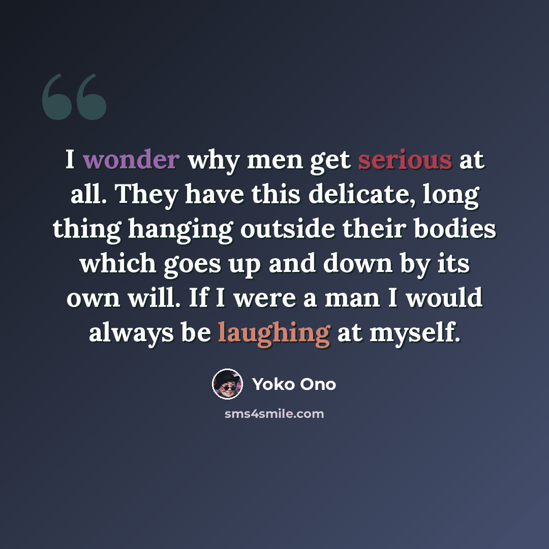 “I wonder why men get serious at all. They have this delicate, long thing hanging outside their bodies which goes up and down by its own will. If I were a man I would always be laughing at myself.” quote by Yoko Ono
