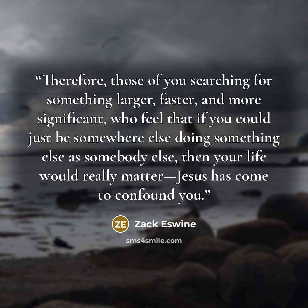 “Therefore, those of you searching for something larger, faster, and more significant, who feel that if you could just be somewhere else doing something else as somebody else, then your life would really matter—Jesus has come to confound you.” quote by Zack Eswine