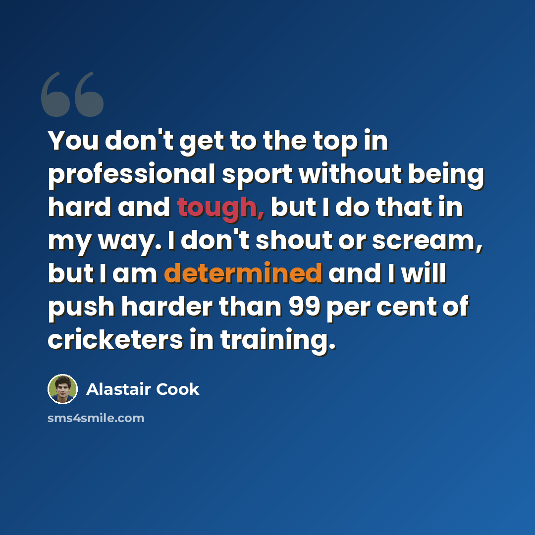 “You don't get to the top in professional sport without being hard and tough, but I do that in my way. I don't shout or scream, but I am determined and I will push harder than 99 per cent of cricketers in training.” quote by Alastair Cook