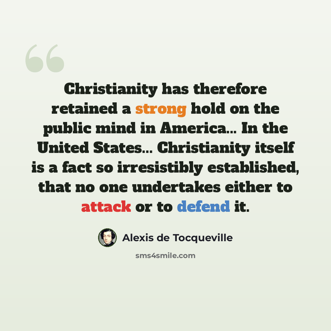 “Christianity has therefore retained a strong hold on the public mind in America... In the United States... Christianity itself is a fact so irresistibly established, that no one undertakes either to attack or to defend it.” quote by Alexis de Tocqueville