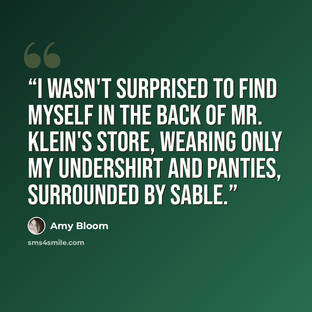“I wasn't surprised to find myself in the back of Mr. Klein's store, wearing only my undershirt and panties, surrounded by sable.” quote by Amy Bloom