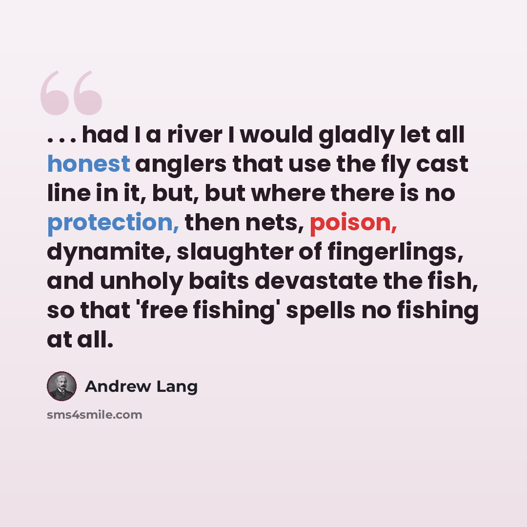 “. . . had I a river I would gladly let all honest anglers that use the fly cast line in it, but, but where there is no protection, then nets, poison, dynamite, slaughter of fingerlings, and unholy baits devastate the fish, so that 'free fishing' spells no fishing at all.” quote by Andrew Lang