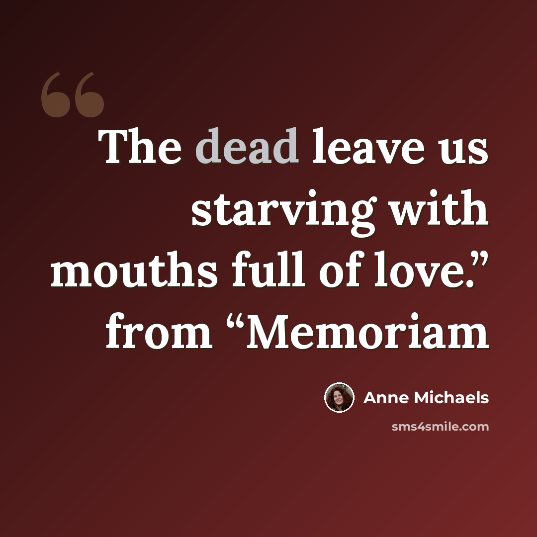 “The dead leave us starving with mouths full of love.” from “Memoriam” quote by Anne Michaels
