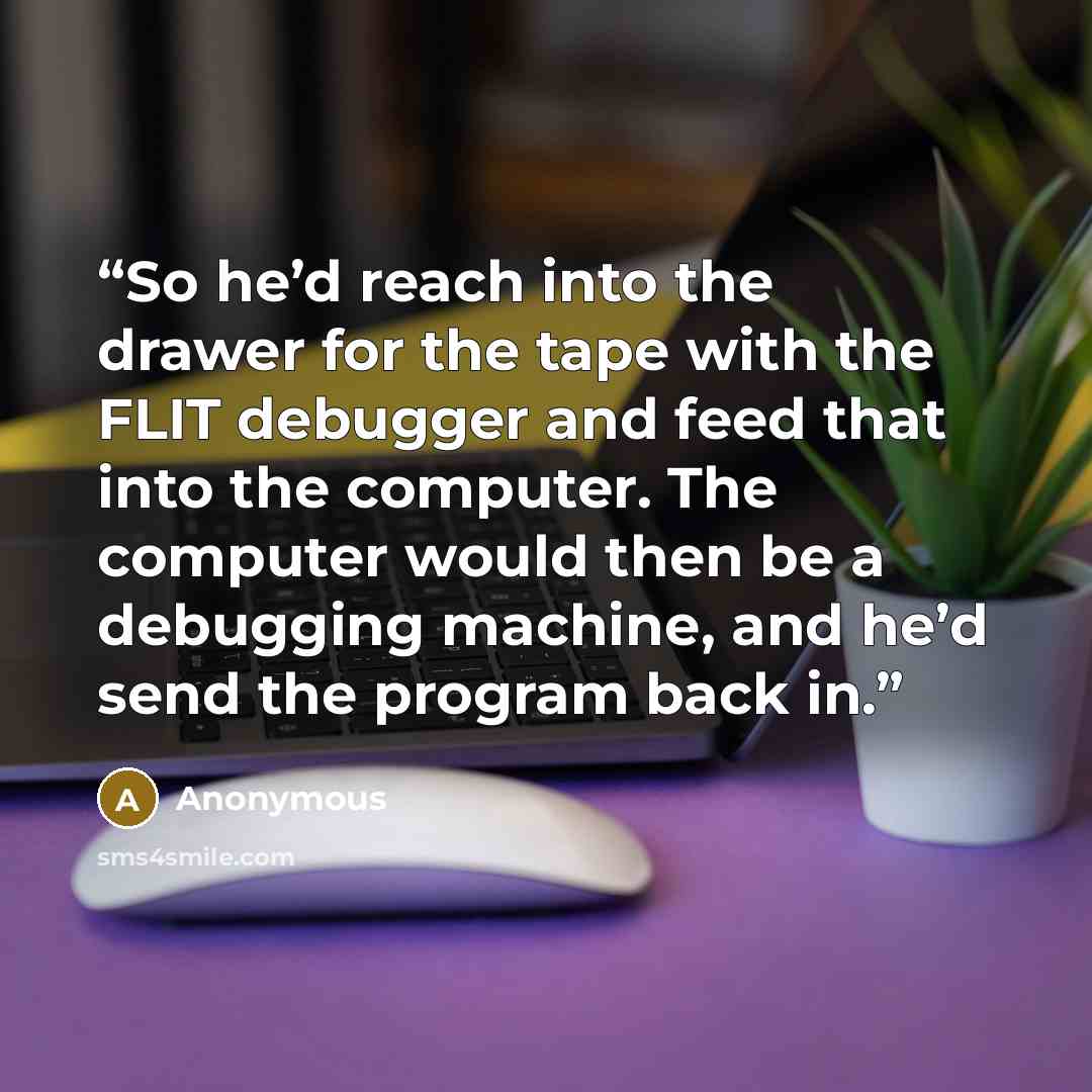 “So he’d reach into the drawer for the tape with the FLIT debugger and feed that into the computer. The computer would then be a debugging machine, and he’d send the program back in.” quote by Anonymous
