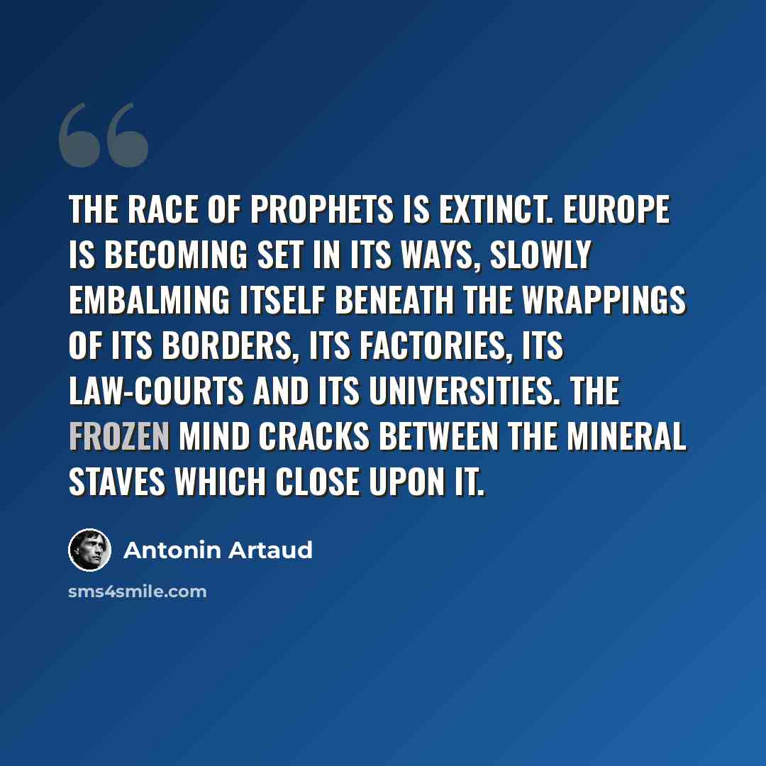 “The race of prophets is extinct. Europe is becoming set in its ways, slowly embalming itself beneath the wrappings of its borders, its factories, its law-courts and its universities. The frozen Mind cracks between the mineral staves which close upon it.” quote by Antonin Artaud