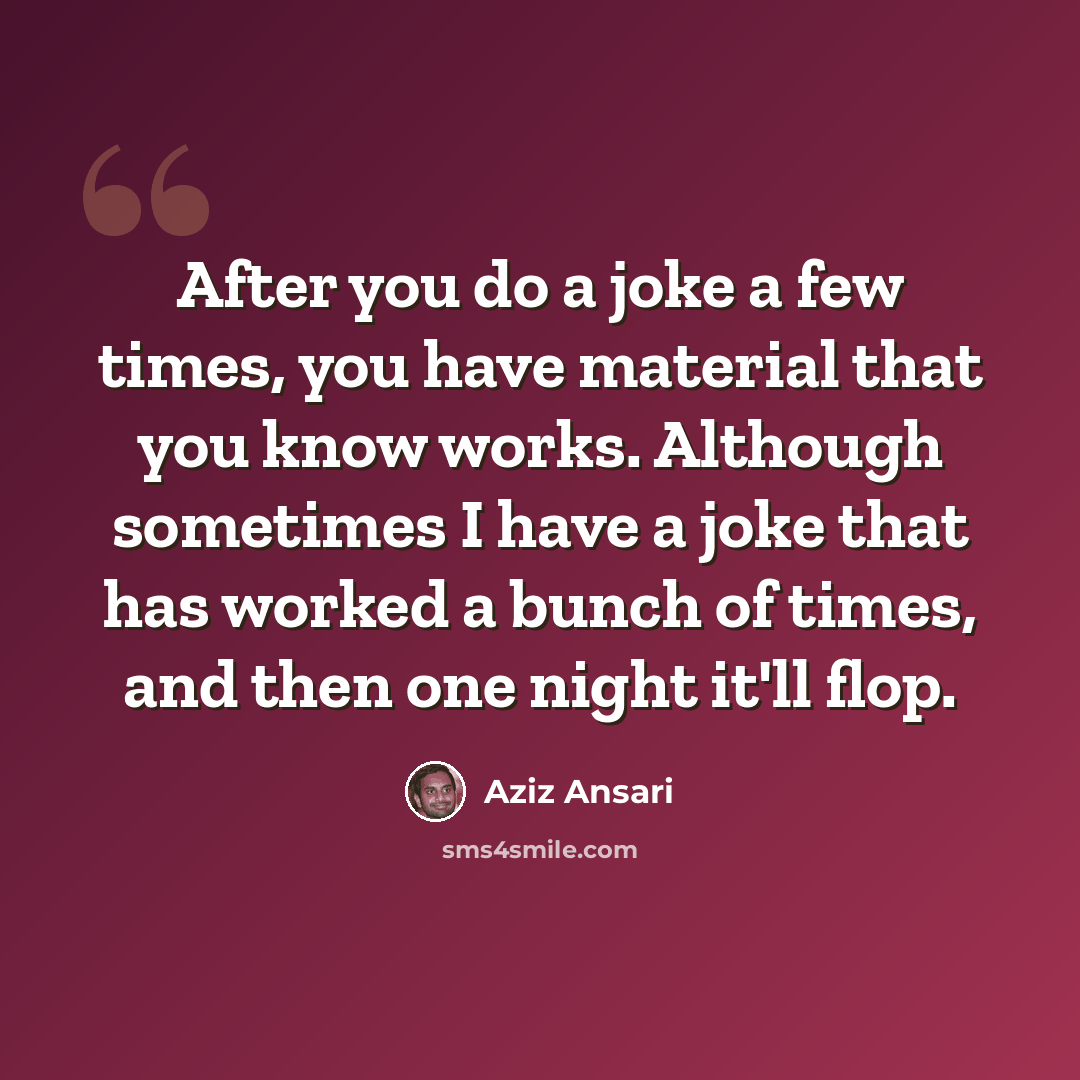 “After you do a joke a few times, you have material that you know works. Although sometimes I have a joke that has worked a bunch of times, and then one night it'll flop.” quote by Aziz Ansari