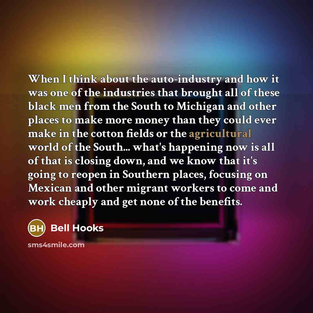 “When I think about the auto-industry and how it was one of the industries that brought all of these black men from the South to Michigan and other places to make more money than they could ever make in the cotton fields or the agricultural world of the South... what's happening now is all of that…” quote by Bell Hooks