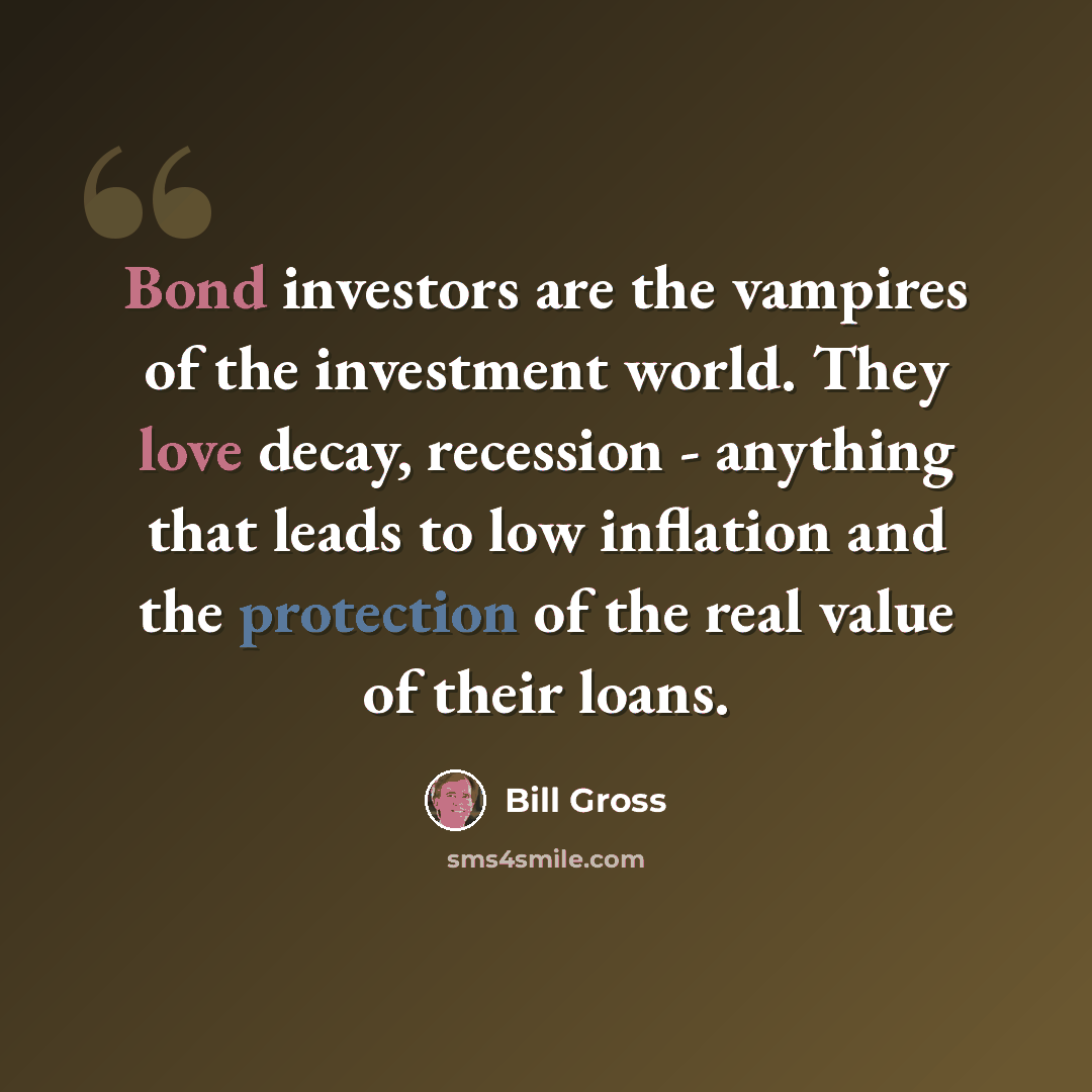 “Bond investors are the vampires of the investment world. They love decay, recession - anything that leads to low inflation and the protection of the real value of their loans.” quote by Bill Gross