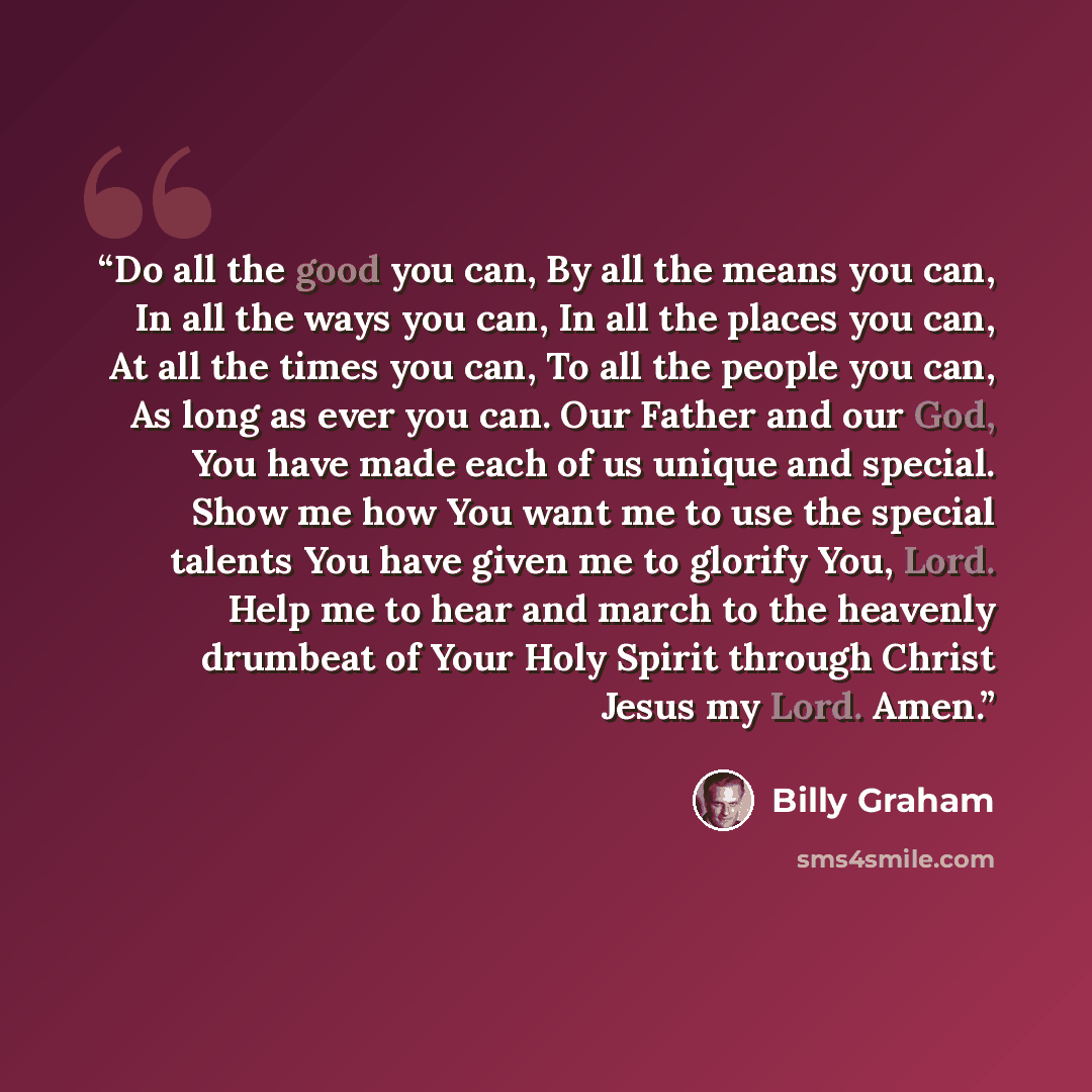 “Do all the good you can, By all the means you can, In all the ways you can, In all the places you can, At all the times you can, To all the people you can, As long as ever you can. Our Father and our God, You have made each of us unique and special. Show me how You want me to use the special…” quote by Billy Graham