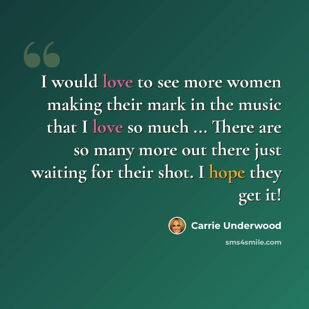 “I would love to see more women making their mark in the music that I love so much ... There are so many more out there just waiting for their shot. I hope they get it!” quote by Carrie Underwood