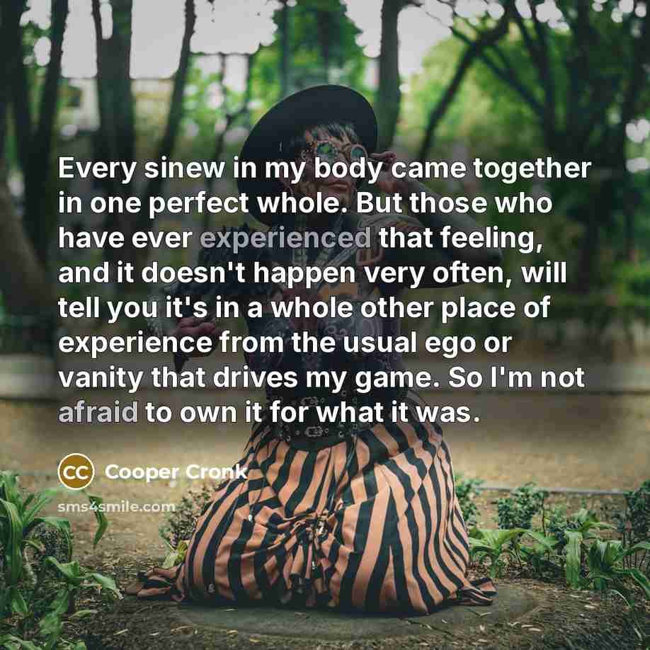 “Every sinew in my body came together in one perfect whole. But those who have ever experienced that feeling, and it doesn't happen very often, will tell you it's in a whole other place of experience from the usual ego or vanity that drives my game. So I'm not afraid to own it for what it was.” quote by Cooper Cronk