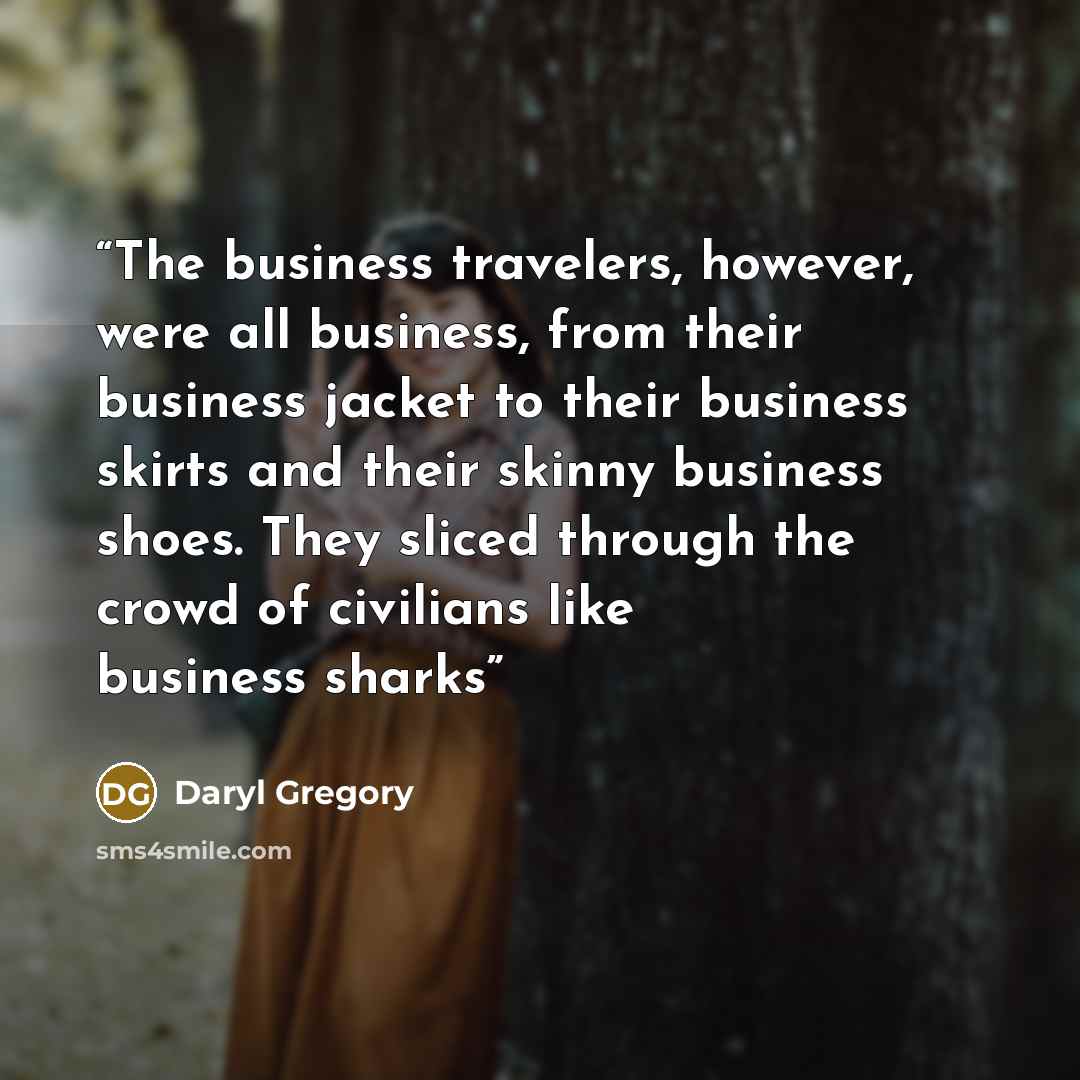 “The business travelers, however, were all business, from their business jacket to their business skirts and their skinny business shoes. They sliced through the crowd of civilians like business sharks” quote by Daryl Gregory