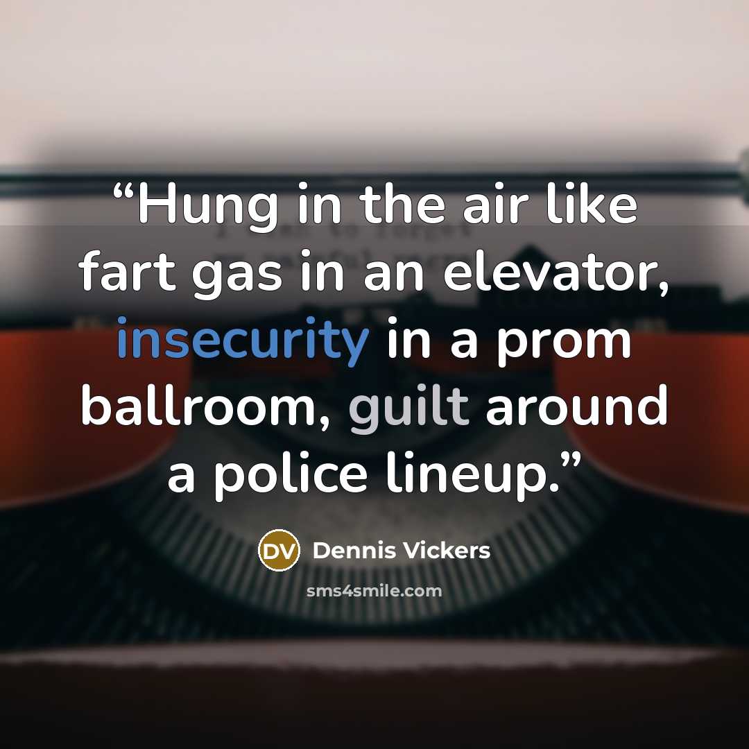 “Hung in the air like fart gas in an elevator, insecurity in a prom ballroom, guilt around a police lineup.” quote by Dennis Vickers